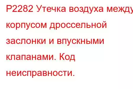 P2282 Утечка воздуха между корпусом дроссельной заслонки и впускными клапанами. Код неисправности.