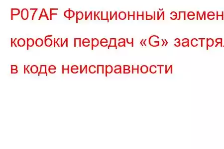 P07AF Фрикционный элемент коробки передач «G» застрял в коде неисправности