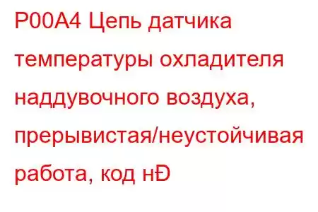 P00A4 Цепь датчика температуры охладителя наддувочного воздуха, прерывистая/неустойчивая работа, код н