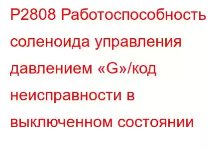 P2808 Работоспособность соленоида управления давлением «G»/код неисправности в выключенном состоянии