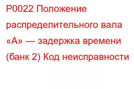 P0022 Положение распределительного вала «А» — задержка времени (банк 2) Код неисправности