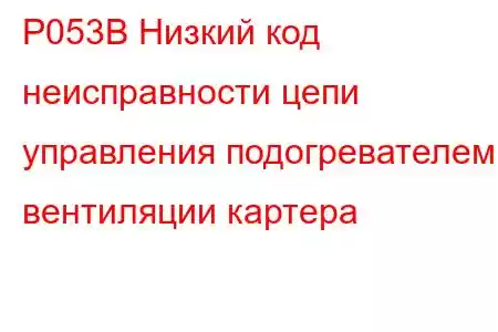 P053B Низкий код неисправности цепи управления подогревателем вентиляции картера