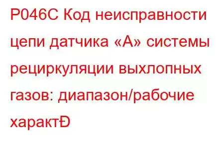 P046C Код неисправности цепи датчика «А» системы рециркуляции выхлопных газов: диапазон/рабочие характ