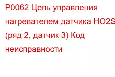 P0062 Цепь управления нагревателем датчика HO2S (ряд 2, датчик 3) Код неисправности