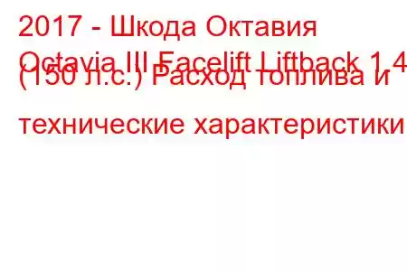 2017 - Шкода Октавия
Octavia III Facelift Liftback 1.4 (150 л.с.) Расход топлива и технические характеристики