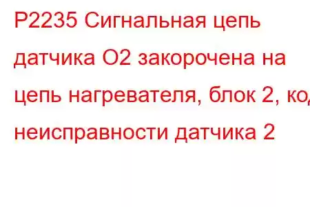 P2235 Сигнальная цепь датчика O2 закорочена на цепь нагревателя, блок 2, код неисправности датчика 2