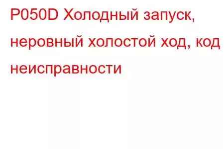 P050D Холодный запуск, неровный холостой ход, код неисправности