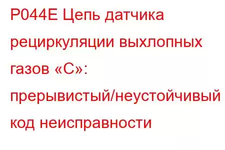 P044E Цепь датчика рециркуляции выхлопных газов «C»: прерывистый/неустойчивый код неисправности