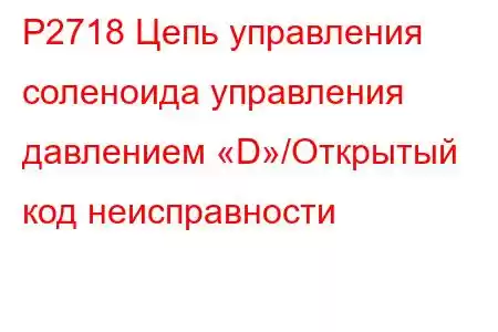 P2718 Цепь управления соленоида управления давлением «D»/Открытый код неисправности