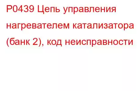 P0439 Цепь управления нагревателем катализатора (банк 2), код неисправности