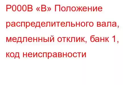 P000B «B» Положение распределительного вала, медленный отклик, банк 1, код неисправности