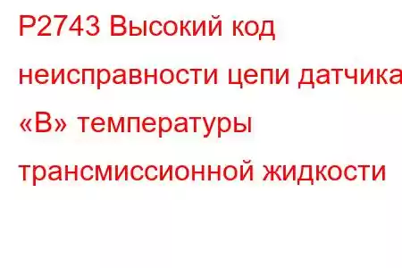 P2743 Высокий код неисправности цепи датчика «B» температуры трансмиссионной жидкости