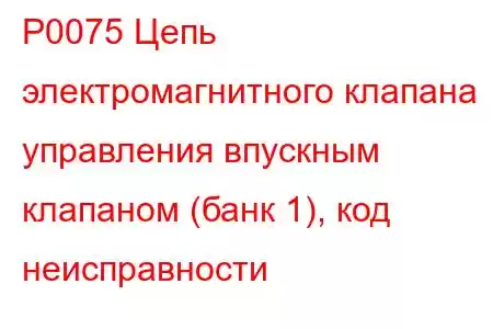 P0075 Цепь электромагнитного клапана управления впускным клапаном (банк 1), код неисправности