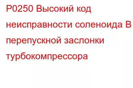 P0250 Высокий код неисправности соленоида B перепускной заслонки турбокомпрессора