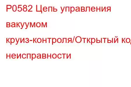 P0582 Цепь управления вакуумом круиз-контроля/Открытый код неисправности