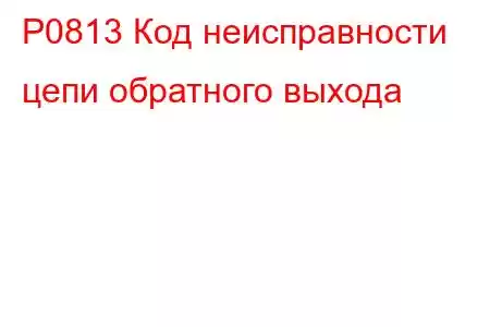 P0813 Код неисправности цепи обратного выхода