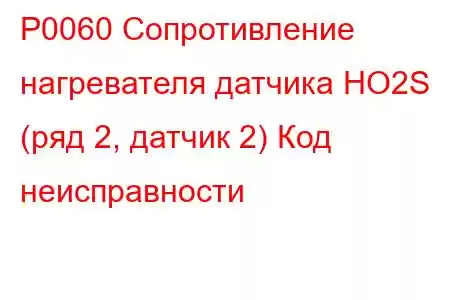 P0060 Сопротивление нагревателя датчика HO2S (ряд 2, датчик 2) Код неисправности