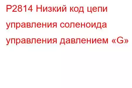 P2814 Низкий код цепи управления соленоида управления давлением «G»