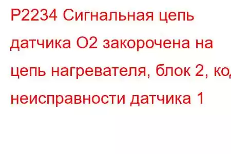 P2234 Сигнальная цепь датчика O2 закорочена на цепь нагревателя, блок 2, код неисправности датчика 1