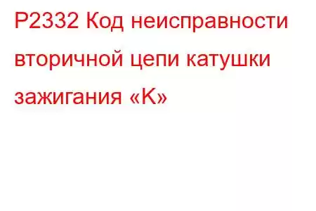 P2332 Код неисправности вторичной цепи катушки зажигания «K»