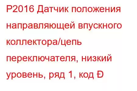 P2016 Датчик положения направляющей впускного коллектора/цепь переключателя, низкий уровень, ряд 1, код 