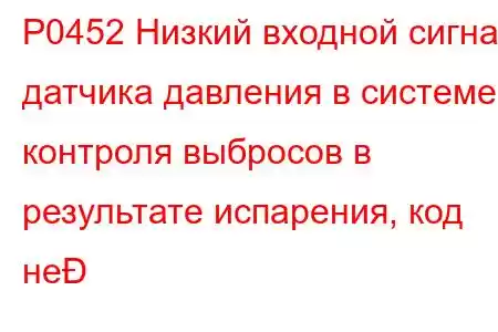 P0452 Низкий входной сигнал датчика давления в системе контроля выбросов в результате испарения, код не