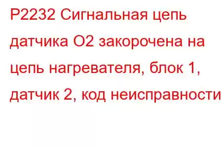 P2232 Сигнальная цепь датчика O2 закорочена на цепь нагревателя, блок 1, датчик 2, код неисправности