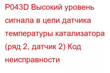 P043D Высокий уровень сигнала в цепи датчика температуры катализатора (ряд 2, датчик 2) Код неисправности