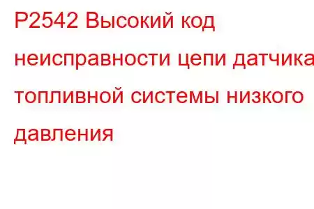 P2542 Высокий код неисправности цепи датчика топливной системы низкого давления