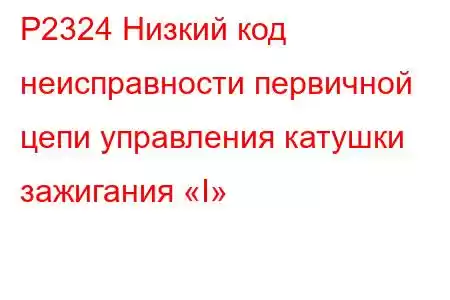 P2324 Низкий код неисправности первичной цепи управления катушки зажигания «I»