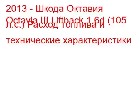 2013 - Шкода Октавия
Octavia III Liftback 1.6d (105 л.с.) Расход топлива и технические характеристики