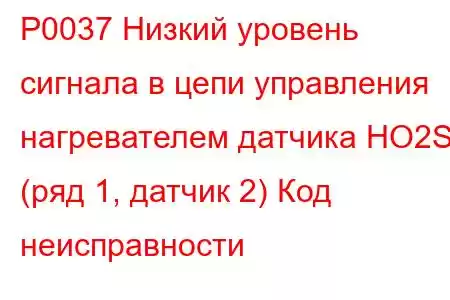 P0037 Низкий уровень сигнала в цепи управления нагревателем датчика HO2S (ряд 1, датчик 2) Код неисправности