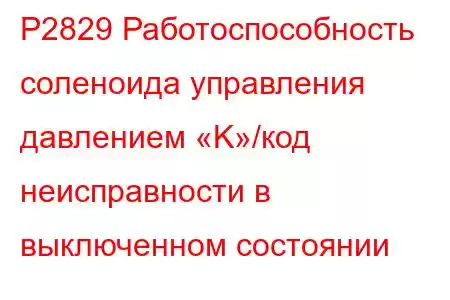 P2829 Работоспособность соленоида управления давлением «K»/код неисправности в выключенном состоянии