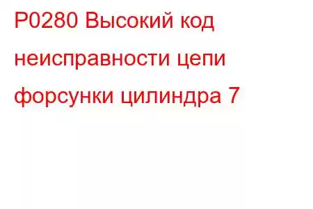 P0280 Высокий код неисправности цепи форсунки цилиндра 7