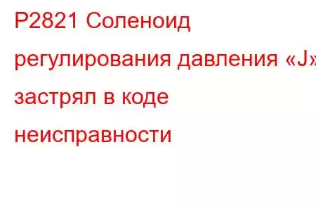 P2821 Соленоид регулирования давления «J» застрял в коде неисправности