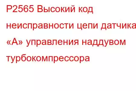 P2565 Высокий код неисправности цепи датчика «А» управления наддувом турбокомпрессора