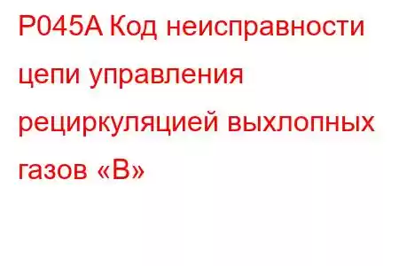 P045A Код неисправности цепи управления рециркуляцией выхлопных газов «B»