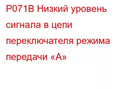 P071B Низкий уровень сигнала в цепи переключателя режима передачи «А»