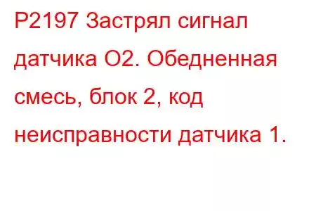 P2197 Застрял сигнал датчика O2. Обедненная смесь, блок 2, код неисправности датчика 1.