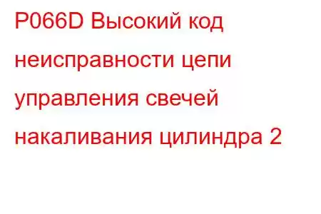 P066D Высокий код неисправности цепи управления свечей накаливания цилиндра 2