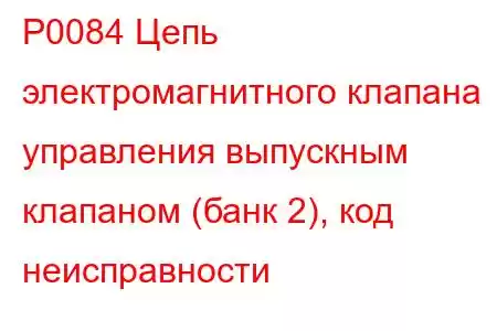 P0084 Цепь электромагнитного клапана управления выпускным клапаном (банк 2), код неисправности