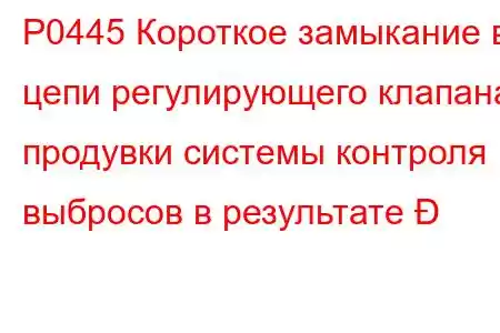 P0445 Короткое замыкание в цепи регулирующего клапана продувки системы контроля выбросов в результате 