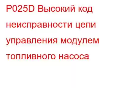 P025D Высокий код неисправности цепи управления модулем топливного насоса