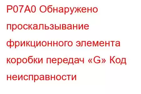 P07A0 Обнаружено проскальзывание фрикционного элемента коробки передач «G» Код неисправности