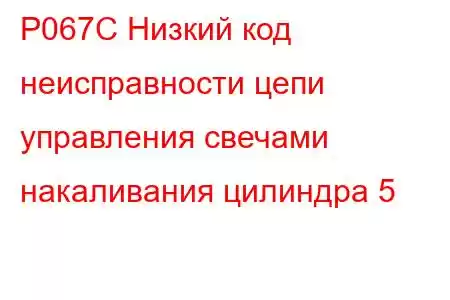 P067C Низкий код неисправности цепи управления свечами накаливания цилиндра 5