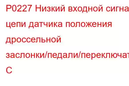 P0227 Низкий входной сигнал цепи датчика положения дроссельной заслонки/педали/переключателя C