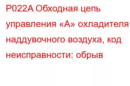 P022A Обходная цепь управления «А» охладителя наддувочного воздуха, код неисправности: обрыв