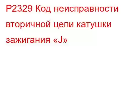 P2329 Код неисправности вторичной цепи катушки зажигания «J»