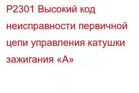 P2301 Высокий код неисправности первичной цепи управления катушки зажигания «А»