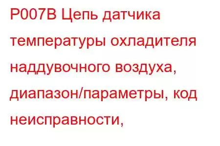 P007B Цепь датчика температуры охладителя наддувочного воздуха, диапазон/параметры, код неисправности, 